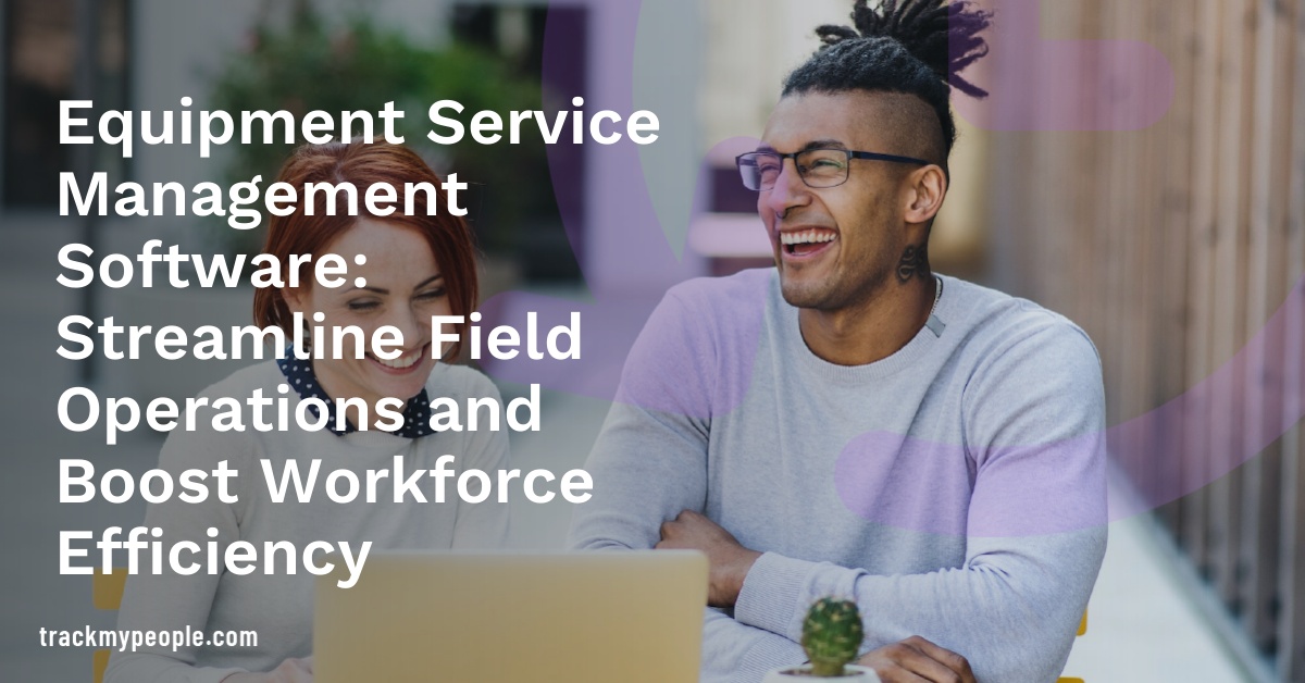 Equipment Service Management Software: Streamline Field Operations and Boost Workforce Efficiency